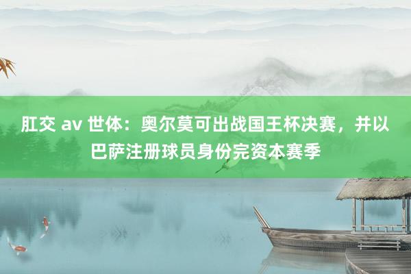 肛交 av 世体：奥尔莫可出战国王杯决赛，并以巴萨注册球员身份完资本赛季