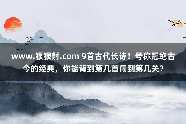 www.狠狠射.com 9首古代长诗！号称冠绝古今的经典，你能背到第几首闯到第几关？